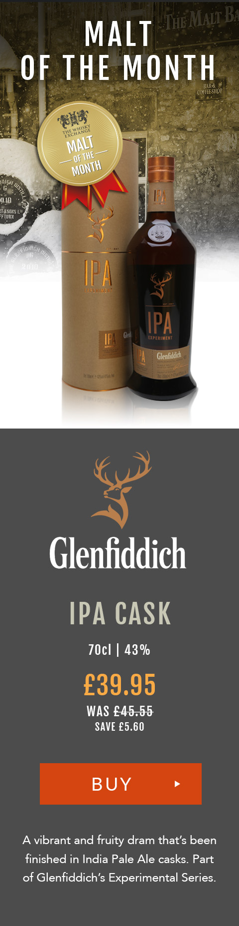 Malt of the Month
Glenfiddich
IPA Cask
Speyside Single Malt Scotch Whisky
70cl | 43%
A vibrant and fruity dram that’s been finished in India Pale Ale casks. Part of Glenfiddich’s Experimental Series.
£39.95 (was £45.55) save £5.60